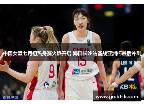中国女篮七月初热身赛火热开启 海口长沙站备战亚洲杯最后冲刺 中国女篮七月初热身赛火热开启 海口长沙站备战亚洲杯最后冲刺