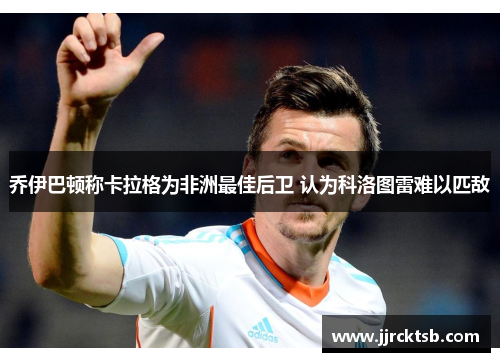 乔伊巴顿称卡拉格为非洲最佳后卫 认为科洛图雷难以匹敌 乔伊巴顿称卡拉格为非洲最佳后卫 认为科洛图雷难以匹敌