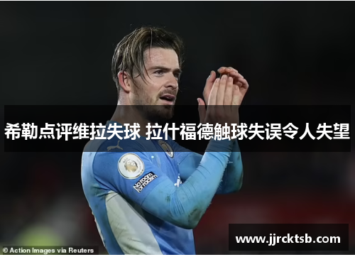 希勒点评维拉失球 拉什福德触球失误令人失望 希勒点评维拉失球 拉什福德触球失误令人失望