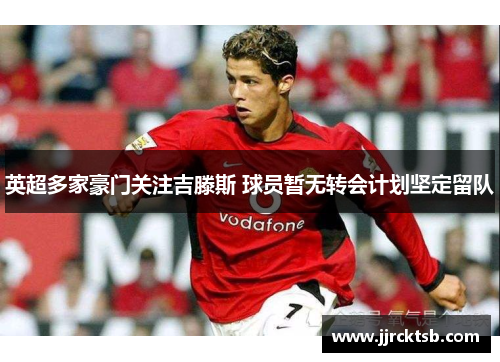 英超多家豪门关注吉滕斯 球员暂无转会计划坚定留队 英超多家豪门关注吉滕斯 球员暂无转会计划坚定留队