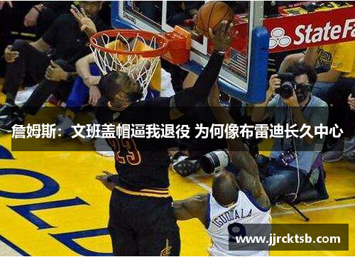 詹姆斯:文班盖帽逼我退役 为何像布雷迪长久中心 詹姆斯:文班盖帽逼我退役 为何像布雷迪长久中心