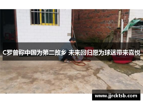 C罗曾称中国为第二故乡 未来回归愿为球迷带来喜悦