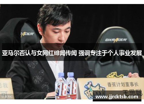 亚马尔否认与女网红绯闻传闻 强调专注于个人事业发展 亚马尔否认与女网红绯闻传闻 强调专注于个人事业发展