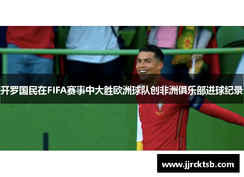 开罗国民在FIFA赛事中大胜欧洲球队创非洲俱乐部进球纪录 开罗国民在FIFA赛事中大胜欧洲球队创非洲俱乐部进球纪录