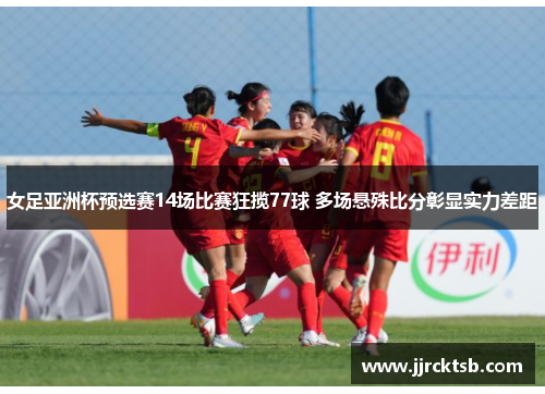 女足亚洲杯预选赛14场比赛狂揽77球 多场悬殊比分彰显实力差距 女足亚洲杯预选赛14场比赛狂揽77球 多场悬殊比分彰显实力差距