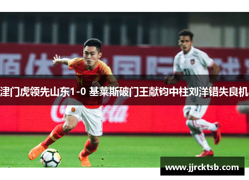津门虎领先山东1-0 基莱斯破门王献钧中柱刘洋错失良机 津门虎领先山东1-0 基莱斯破门王献钧中柱刘洋错失良机