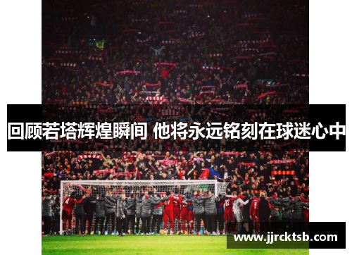 回顾若塔辉煌瞬间 他将永远铭刻在球迷心中 回顾若塔辉煌瞬间 他将永远铭刻在球迷心中